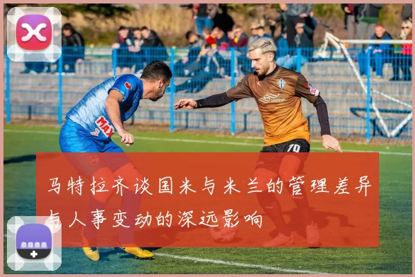 马特拉齐谈国米与米兰的管理差异与人事变动的深远影响