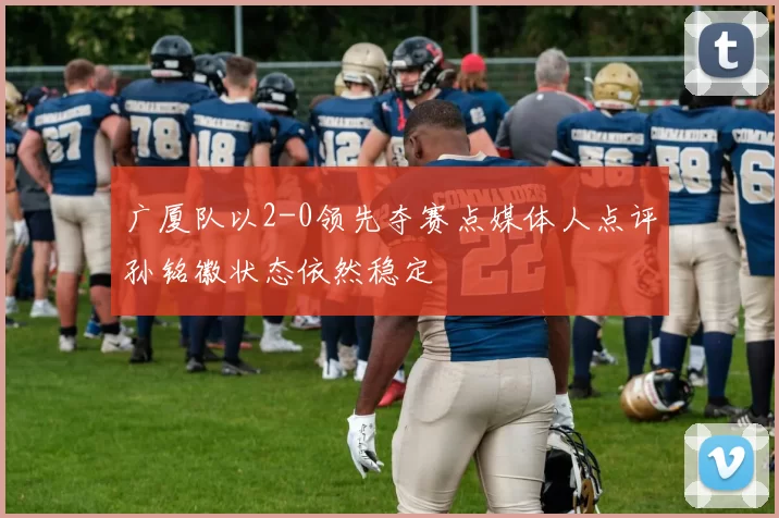 广厦队以2-0领先夺赛点媒体人点评孙铭徽状态依然稳定