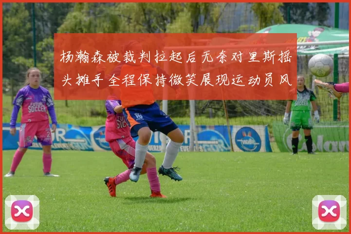 杨瀚森被裁判拉起后无奈对里斯摇头摊手全程保持微笑展现运动员风范