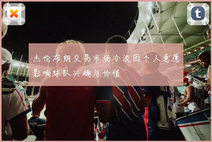 杰伦布朗交易市场冷淡因个人意愿影响球队兴趣与价值