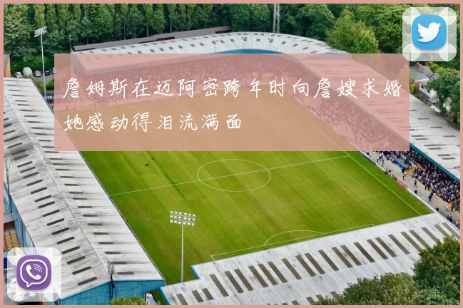 詹姆斯在迈阿密跨年时向詹嫂求婚她感动得泪流满面
