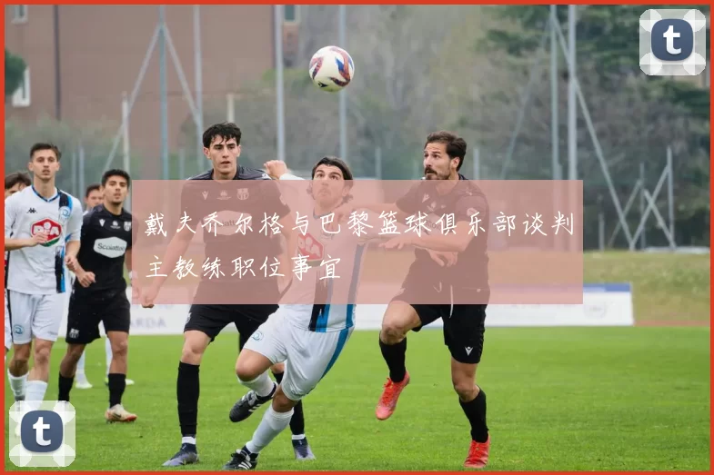 戴夫乔尔格与巴黎篮球俱乐部谈判主教练职位事宜