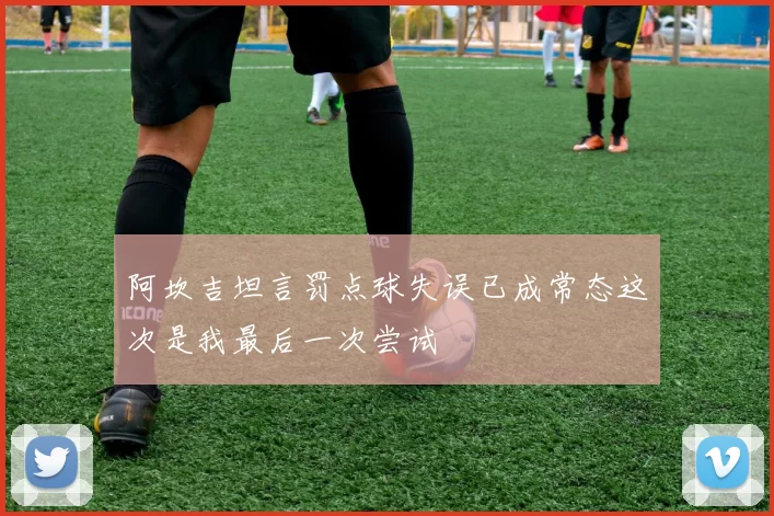 阿坎吉坦言罚点球失误已成常态这次是我最后一次尝试