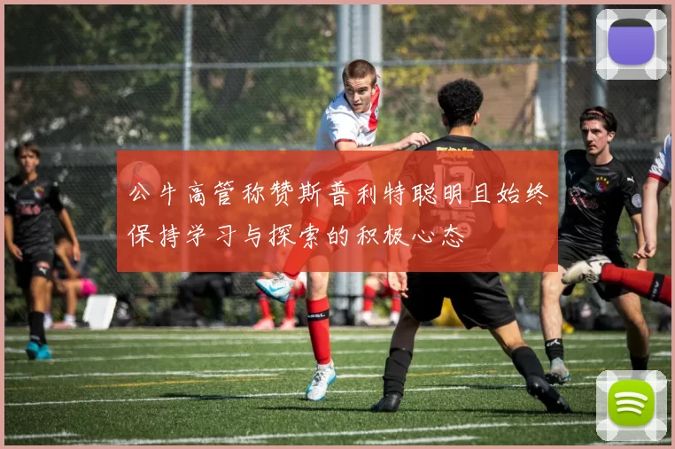公牛高管称赞斯普利特聪明且始终保持学习与探索的积极心态