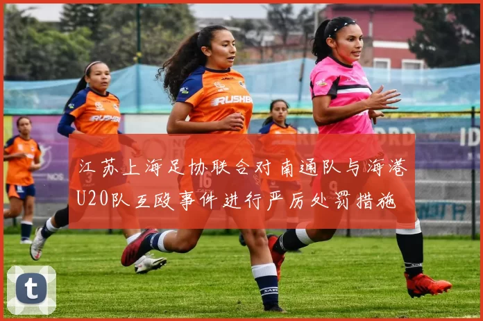 江苏上海足协联合对南通队与海港U20队互殴事件进行严厉处罚措施