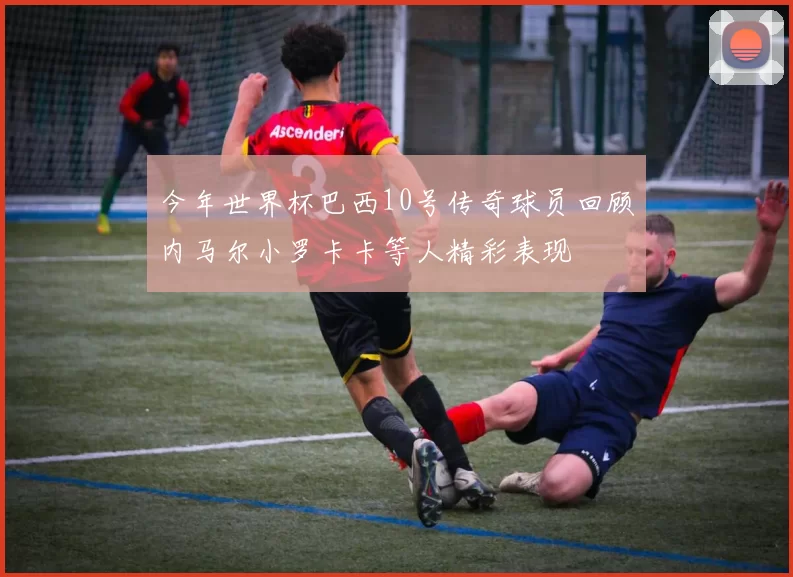今年世界杯巴西10号传奇球员回顾内马尔小罗卡卡等人精彩表现