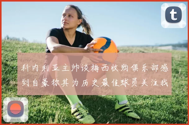 科内利亚主帅谈梅西收购俱乐部感到自豪称其为历史最佳球员关注我们