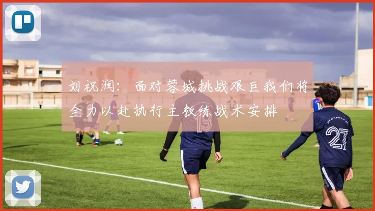 刘祝润：面对蓉城挑战艰巨我们将全力以赴执行主教练战术安排