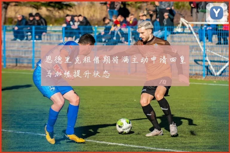 恩德里克租借期将满主动申请回皇马加练提升状态