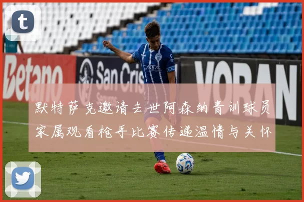 默特萨克邀请去世阿森纳青训球员家属观看枪手比赛传递温情与关怀