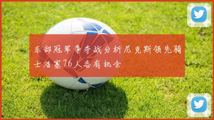 东部冠军争夺战分析尼克斯领先骑士活塞76人各有机会