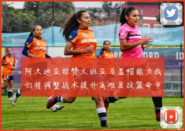 阿夫迪亚称赞文班亚马盖帽能力我们将调整战术提升高难度投篮命中率