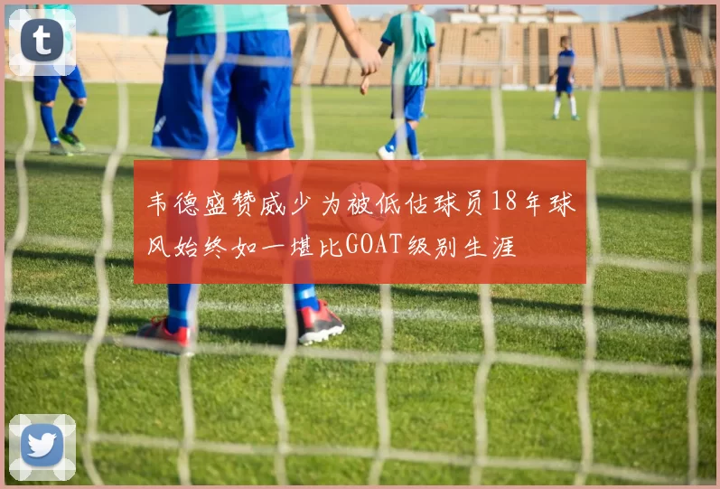 韦德盛赞威少为被低估球员18年球风始终如一堪比GOAT级别生涯