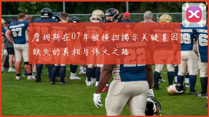 詹姆斯在07年被横扫揭示关键基因缺失的真相与伟大之路