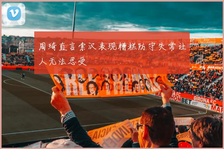 周琦直言索汉表现糟糕防守失常让人无法忍受