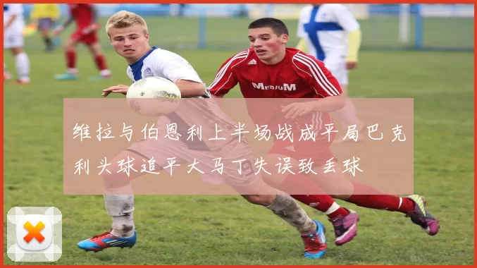 维拉与伯恩利上半场战成平局巴克利头球追平大马丁失误致丢球