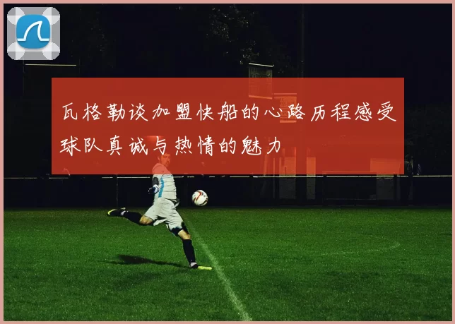 瓦格勒谈加盟快船的心路历程感受球队真诚与热情的魅力