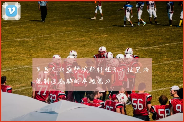 罗塞尼尔盛赞埃斯特旺无论位置均能制造威胁的卓越能力