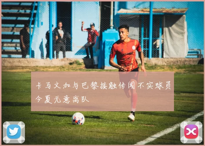 卡马文加与巴黎接触传闻不实球员今夏无意离队
