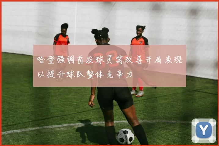 哈登强调首发球员需改善开局表现以提升球队整体竞争力
