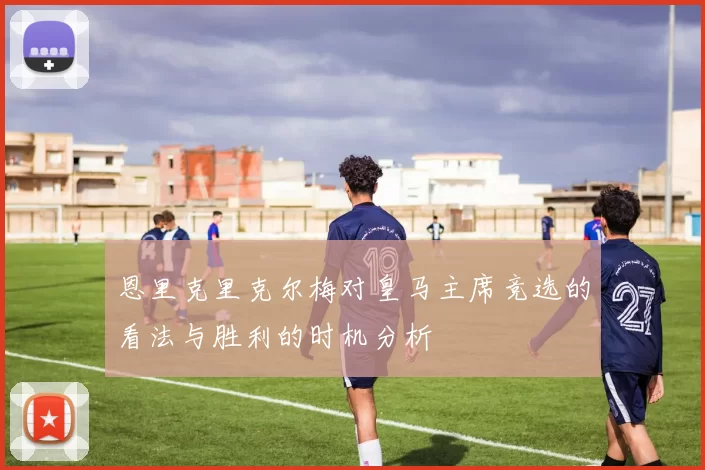 恩里克里克尔梅对皇马主席竞选的看法与胜利的时机分析