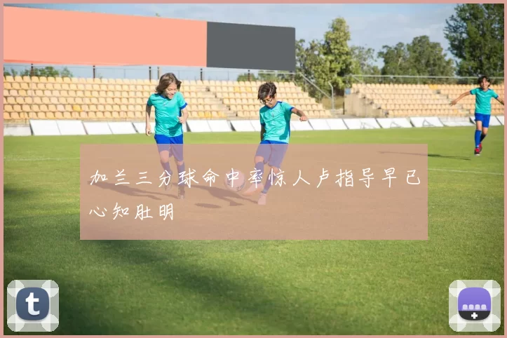 加兰三分球命中率惊人卢指导早已心知肚明