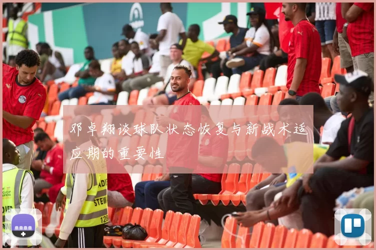 邓卓翔谈球队状态恢复与新战术适应期的重要性