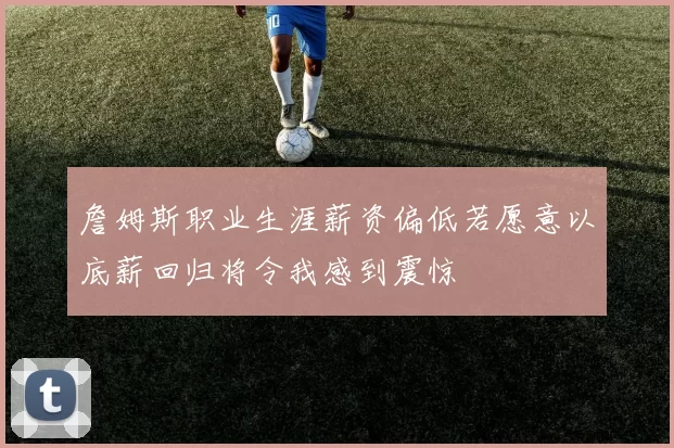 詹姆斯职业生涯薪资偏低若愿意以底薪回归将令我感到震惊